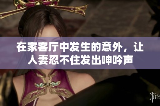 在家客廳中發(fā)生的意外，讓人妻忍不住發(fā)出呻吟聲