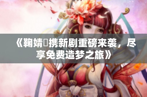 《鞠婧祎攜新劇重磅來襲，盡享免費(fèi)造夢之旅》