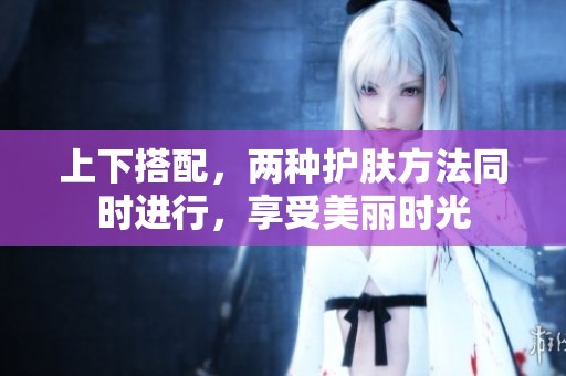 上下搭配，兩種護膚方法同時進行，享受美麗時光