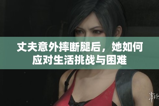 丈夫意外摔斷腿后，她如何應(yīng)對生活挑戰(zhàn)與困難