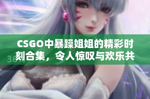 CSGO中暴躁姐姐的精彩時(shí)刻合集，令人驚嘆與歡樂共存