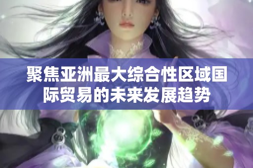 聚焦亞洲最大綜合性區(qū)域國際貿易的未來發(fā)展趨勢