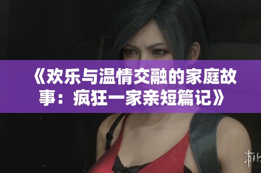 《歡樂與溫情交融的家庭故事：瘋狂一家親短篇記》