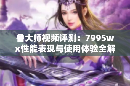 魯大師視頻評測：7995wx性能表現(xiàn)與使用體驗全解析
