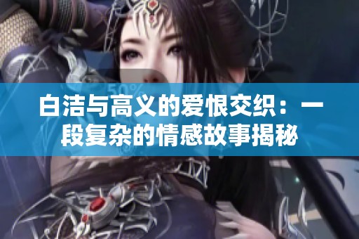 白潔與高義的愛恨交織：一段復(fù)雜的情感故事揭秘