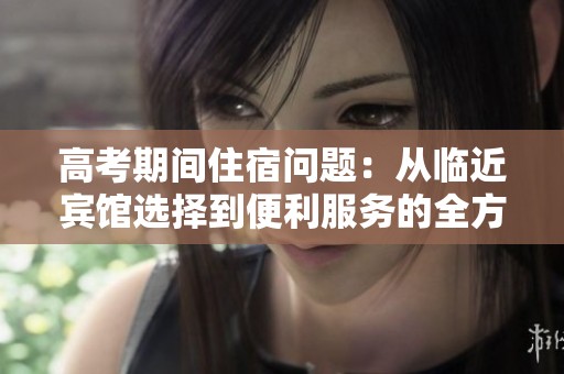 高考期間住宿問題：從臨近賓館選擇到便利服務(wù)的全方位解析