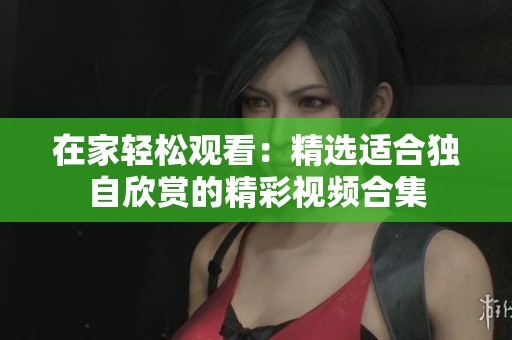 在家輕松觀看：精選適合獨自欣賞的精彩視頻合集