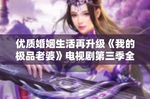 優(yōu)質(zhì)婚姻生活再升級《我的極品老婆》電視劇第三季全新上線
