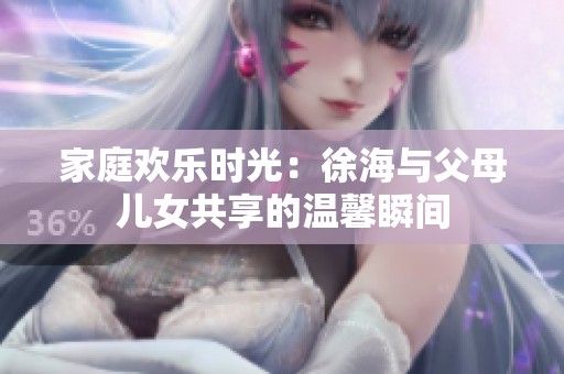 家庭歡樂時(shí)光：徐海與父母兒女共享的溫馨瞬間