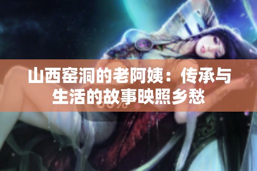 山西窯洞的老阿姨：傳承與生活的故事映照鄉(xiāng)愁