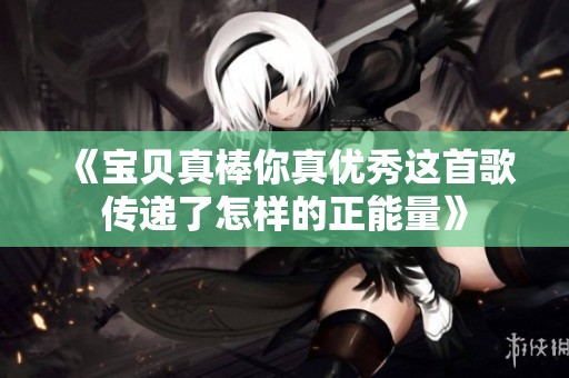 《寶貝真棒你真優(yōu)秀這首歌傳遞了怎樣的正能量》