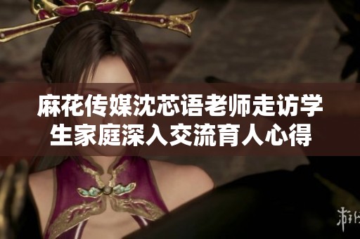麻花傳媒沈芯語(yǔ)老師走訪學(xué)生家庭深入交流育人心得