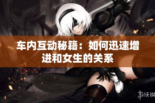車內(nèi)互動(dòng)秘籍：如何迅速增進(jìn)和女生的關(guān)系