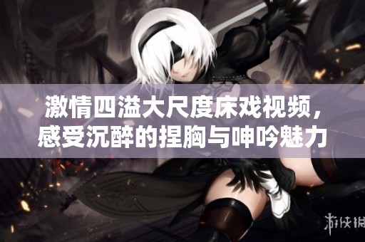 激情四溢大尺度床戲視頻，感受沉醉的捏胸與呻吟魅力