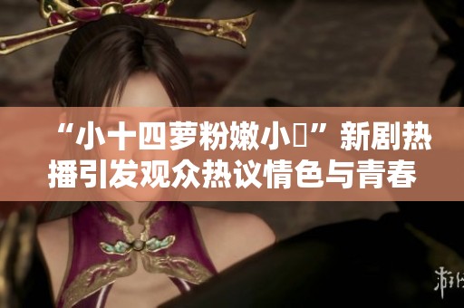 “小十四蘿粉嫩小泬”新劇熱播引發(fā)觀眾熱議情色與青春的碰撞