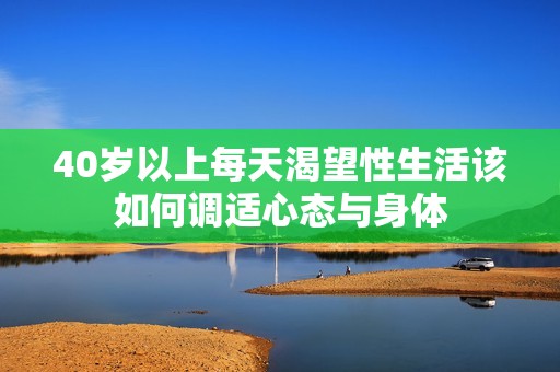 40歲以上每天渴望性生活該如何調(diào)適心態(tài)與身體