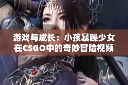 游戲與成長：小孩暴躁少女在CSGO中的奇妙冒險視頻
