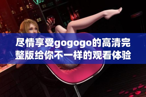 盡情享受gogogo的高清完整版給你不一樣的觀看體驗(yàn)
