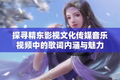 探尋精東影視文化傳媒音樂視頻中的歌詞內(nèi)涵與魅力