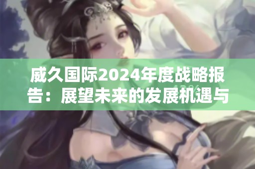 威久國際2024年度戰(zhàn)略報告：展望未來的發(fā)展機遇與挑戰(zhàn)