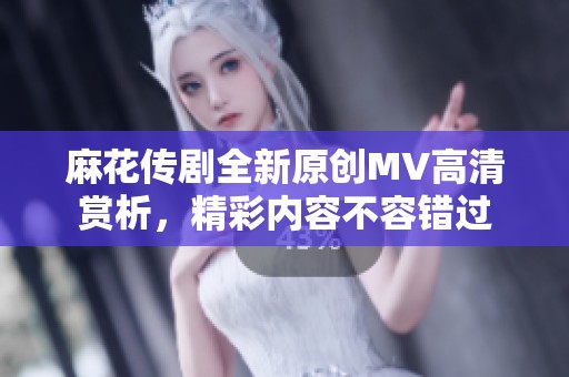 麻花傳劇全新原創(chuàng)MV高清賞析，精彩內(nèi)容不容錯(cuò)過
