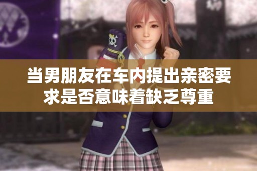 當(dāng)男朋友在車內(nèi)提出親密要求是否意味著缺乏尊重