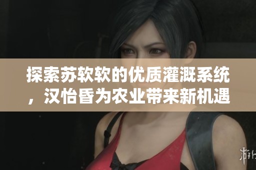 探索蘇軟軟的優(yōu)質(zhì)灌溉系統(tǒng)，漢怡昏為農(nóng)業(yè)帶來新機(jī)遇