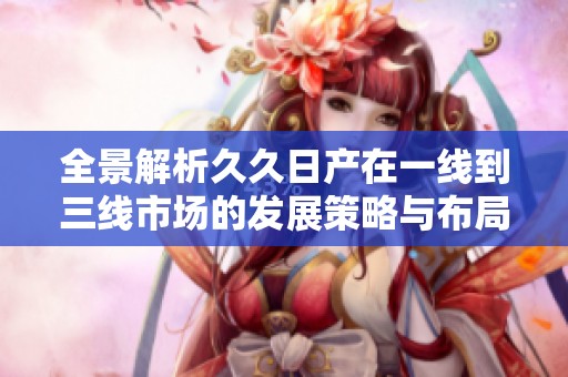 全景解析久久日產(chǎn)在一線到三線市場(chǎng)的發(fā)展策略與布局