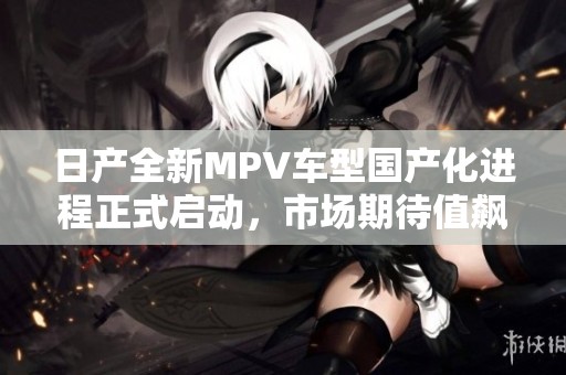 日產(chǎn)全新MPV車型國產(chǎn)化進程正式啟動，市場期待值飆升
