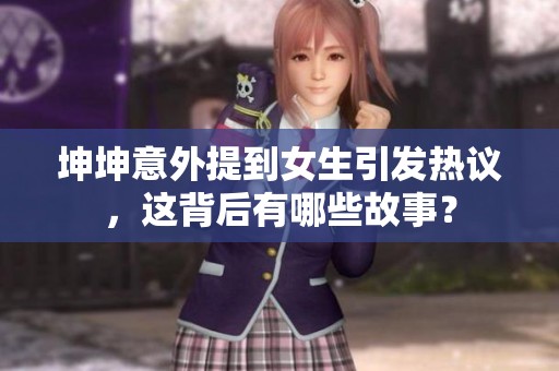 坤坤意外提到女生引發(fā)熱議，這背后有哪些故事？