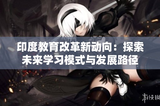 印度教育改革新動向：探索未來學(xué)習(xí)模式與發(fā)展路徑