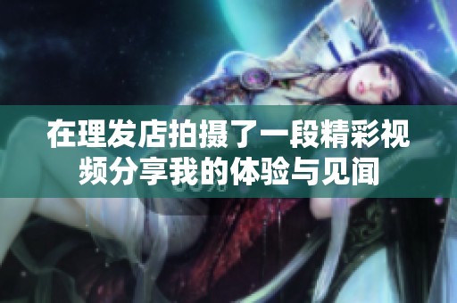在理發(fā)店拍攝了一段精彩視頻分享我的體驗與見聞