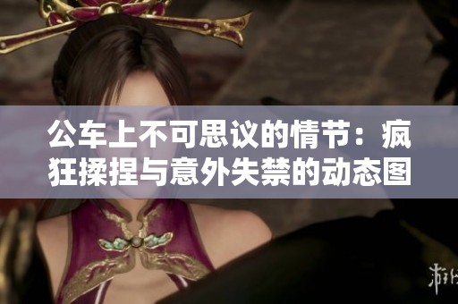 公車上不可思議的情節(jié)：瘋狂揉捏與意外失禁的動態(tài)圖解