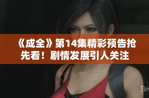 《成全》第14集精彩預(yù)告搶先看！劇情發(fā)展引人關(guān)注