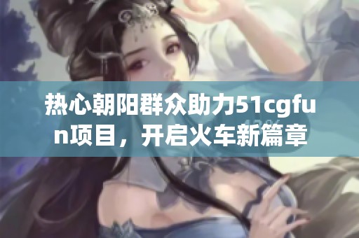 熱心朝陽群眾助力51cgfun項(xiàng)目，開啟火車新篇章