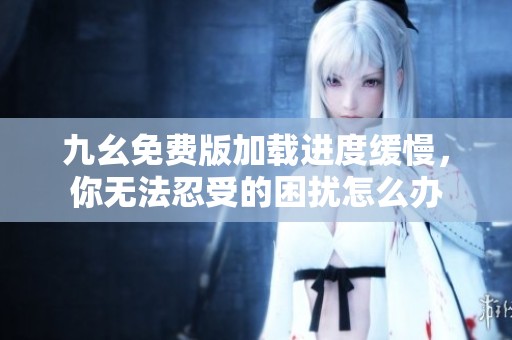 九幺免費(fèi)版加載進(jìn)度緩慢，你無法忍受的困擾怎么辦