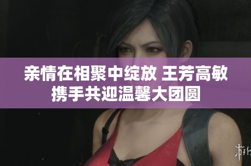 親情在相聚中綻放 王芳高敏攜手共迎溫馨大團(tuán)圓