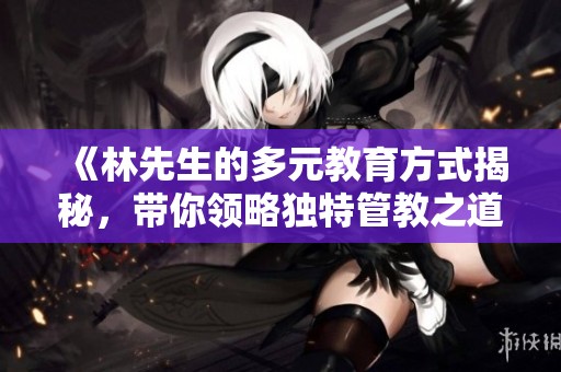 《林先生的多元教育方式揭秘，帶你領(lǐng)略獨(dú)特管教之道》