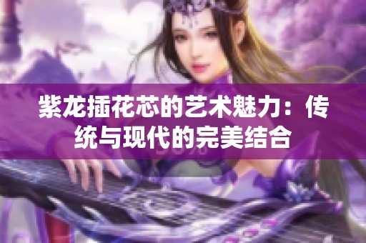 紫龍插花芯的藝術(shù)魅力：傳統(tǒng)與現(xiàn)代的完美結(jié)合