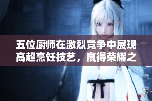 五位廚師在激烈競爭中展現(xiàn)高超烹飪技藝，贏得榮耀之戰(zhàn)
