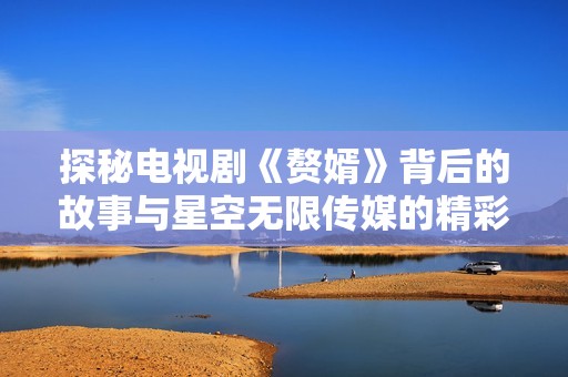 探秘電視劇《贅婿》背后的故事與星空無(wú)限傳媒的精彩呈現(xiàn)