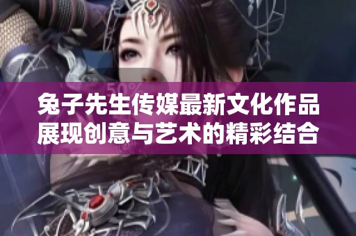 兔子先生傳媒最新文化作品展現(xiàn)創(chuàng)意與藝術(shù)的精彩結(jié)合