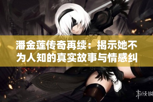 潘金蓮傳奇再續(xù)：揭示她不為人知的真實故事與情感糾葛