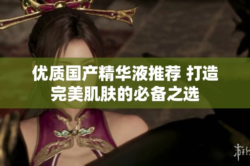 優(yōu)質(zhì)國(guó)產(chǎn)精華液推薦 打造完美肌膚的必備之選