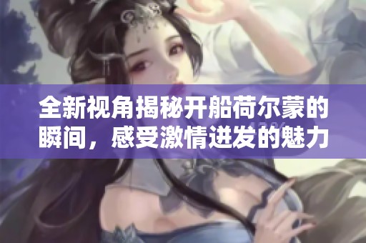 全新視角揭秘開船荷爾蒙的瞬間，感受激情迸發(fā)的魅力