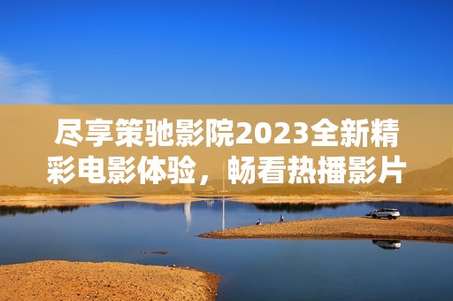 盡享策馳影院2023全新精彩電影體驗(yàn)，暢看熱播影片推薦