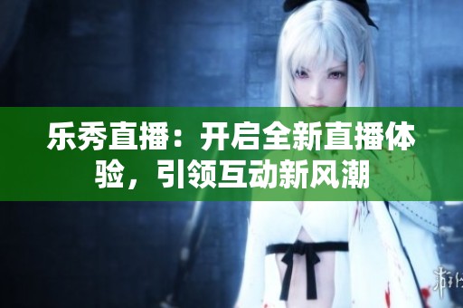 樂(lè)秀直播：開(kāi)啟全新直播體驗(yàn)，引領(lǐng)互動(dòng)新風(fēng)潮