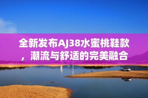 全新發(fā)布AJ38水蜜桃鞋款，潮流與舒適的完美融合