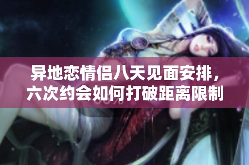 異地戀情侶八天見(jiàn)面安排，六次約會(huì)如何打破距離限制