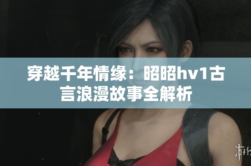 穿越千年情緣：昭昭hv1古言浪漫故事全解析